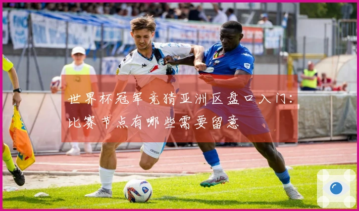 世界杯冠军竞猜亚洲区盘口入门：比赛节点有哪些需要留意